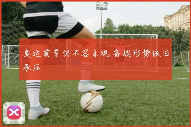 奥运前景仍不容乐观 备战形势依旧承压
