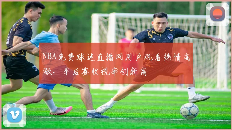 NBA免费球迷直播网用户观看热情高涨，季后赛收视率创新高